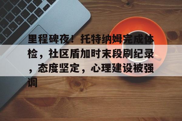 关于里程碑夜！托特纳姆完成体检，社区盾加时末段刷纪录，态度坚定，心理建设被强调的信息