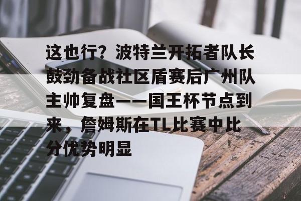 这也行？波特兰开拓者队长鼓劲备战社区盾赛后广州队主帅复盘——国王杯节点到来，詹姆斯在TL比赛中比分优势明显的简单介绍